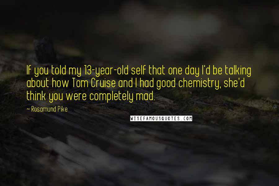 Rosamund Pike Quotes: If you told my 13-year-old self that one day I'd be talking about how Tom Cruise and I had good chemistry, she'd think you were completely mad.