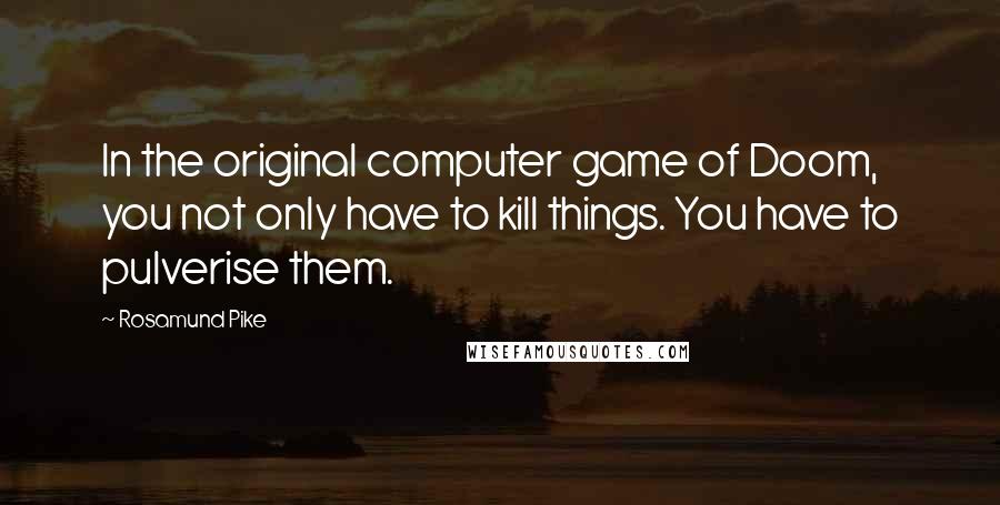 Rosamund Pike Quotes: In the original computer game of Doom, you not only have to kill things. You have to pulverise them.