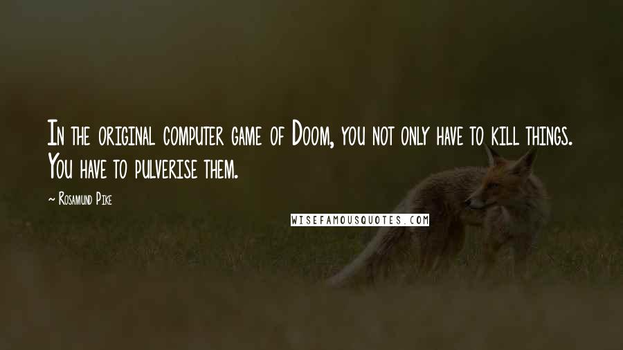Rosamund Pike Quotes: In the original computer game of Doom, you not only have to kill things. You have to pulverise them.