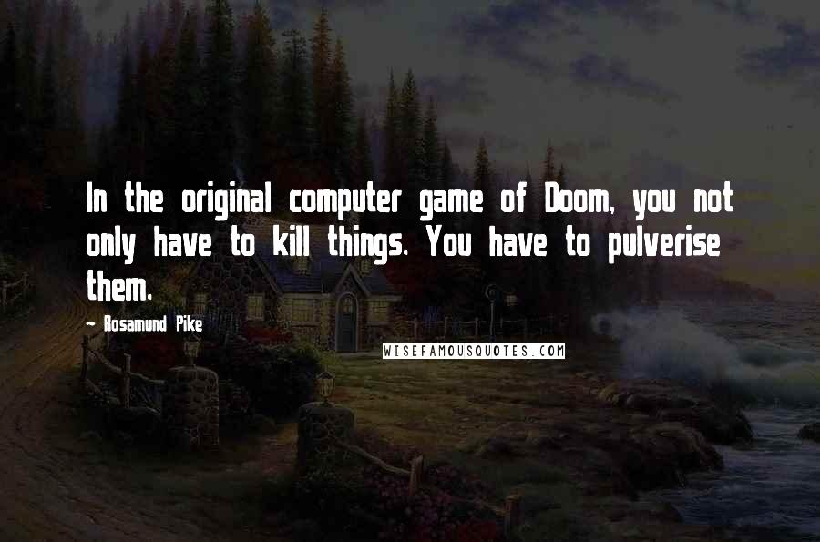 Rosamund Pike Quotes: In the original computer game of Doom, you not only have to kill things. You have to pulverise them.