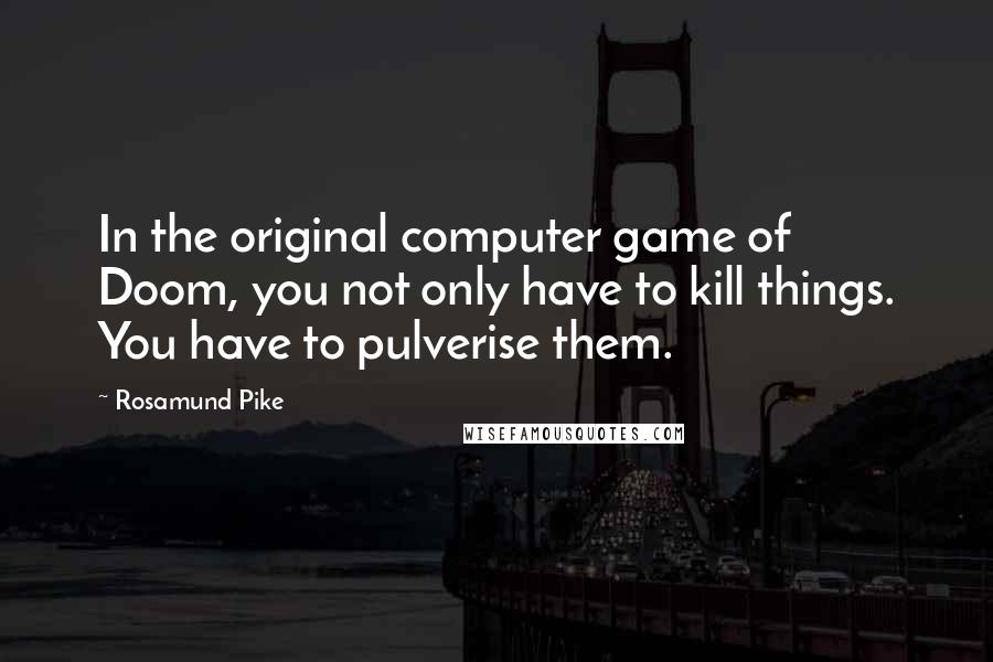 Rosamund Pike Quotes: In the original computer game of Doom, you not only have to kill things. You have to pulverise them.