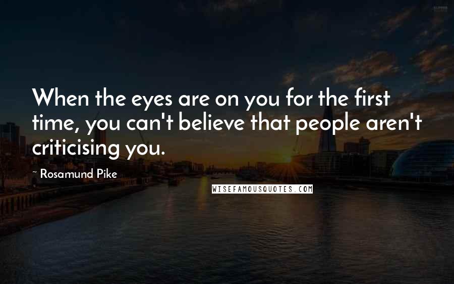 Rosamund Pike Quotes: When the eyes are on you for the first time, you can't believe that people aren't criticising you.