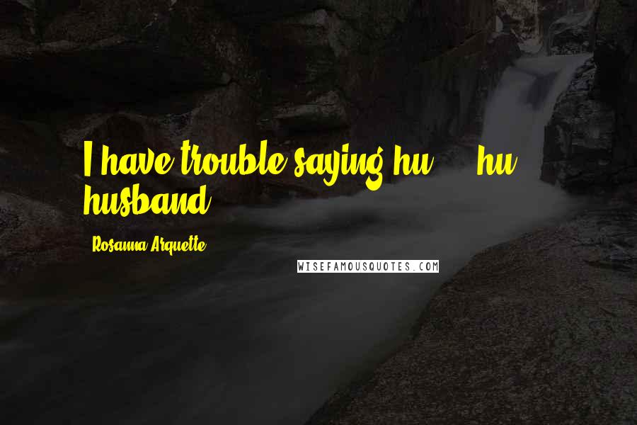 Rosanna Arquette Quotes: I have trouble saying hu ... hu ... husband.