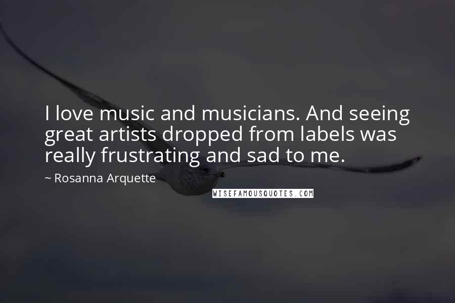 Rosanna Arquette Quotes: I love music and musicians. And seeing great artists dropped from labels was really frustrating and sad to me.