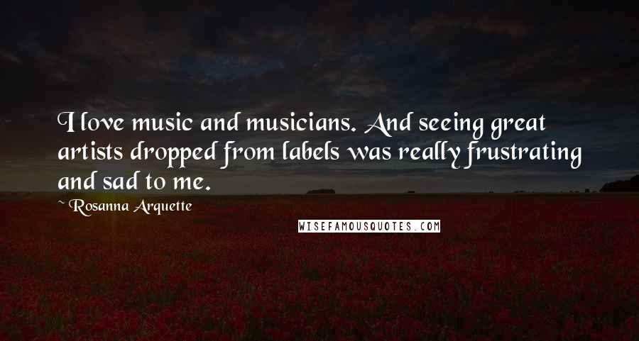 Rosanna Arquette Quotes: I love music and musicians. And seeing great artists dropped from labels was really frustrating and sad to me.