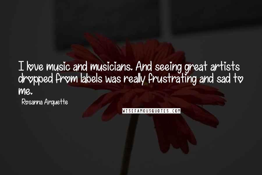 Rosanna Arquette Quotes: I love music and musicians. And seeing great artists dropped from labels was really frustrating and sad to me.