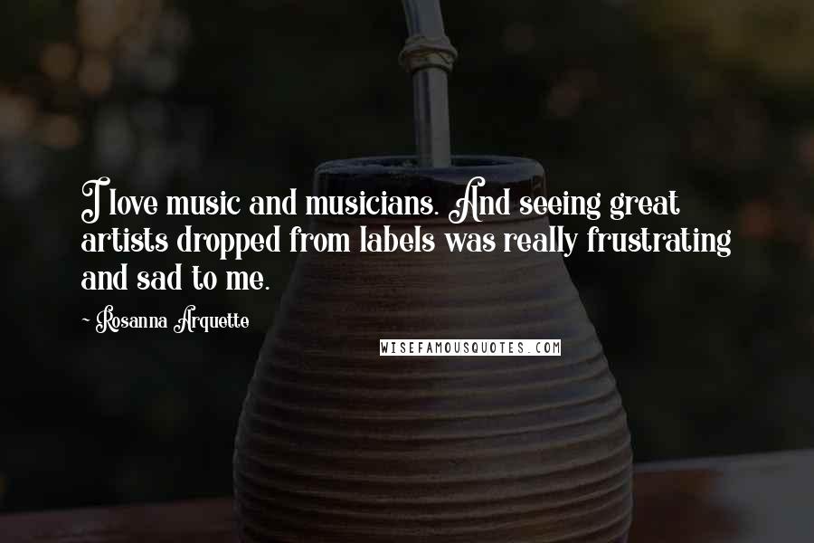 Rosanna Arquette Quotes: I love music and musicians. And seeing great artists dropped from labels was really frustrating and sad to me.