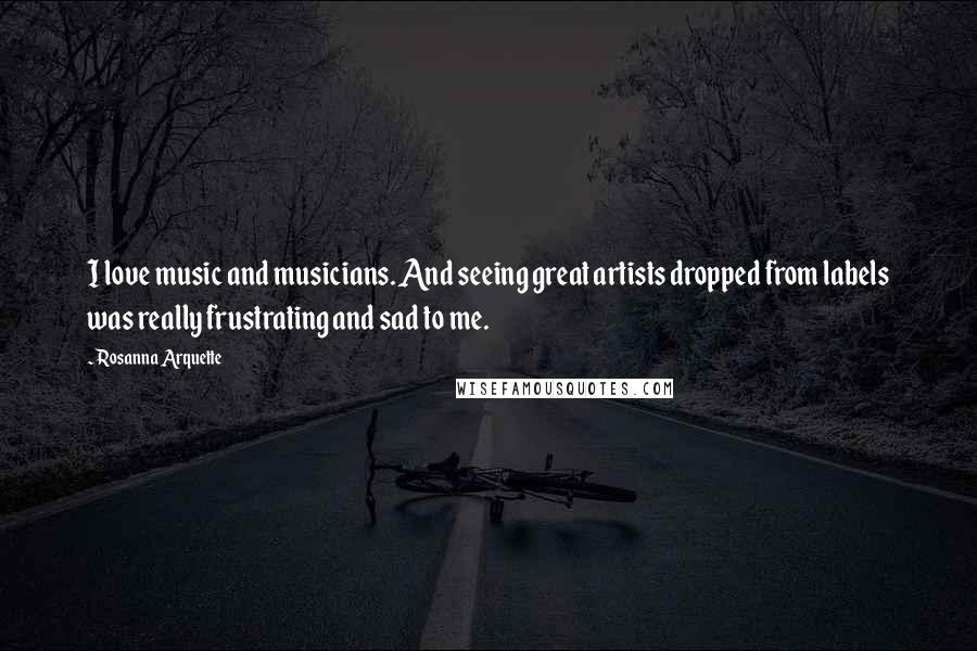 Rosanna Arquette Quotes: I love music and musicians. And seeing great artists dropped from labels was really frustrating and sad to me.