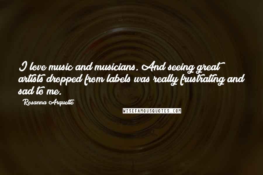 Rosanna Arquette Quotes: I love music and musicians. And seeing great artists dropped from labels was really frustrating and sad to me.