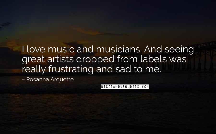 Rosanna Arquette Quotes: I love music and musicians. And seeing great artists dropped from labels was really frustrating and sad to me.