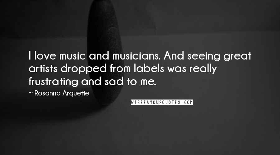 Rosanna Arquette Quotes: I love music and musicians. And seeing great artists dropped from labels was really frustrating and sad to me.