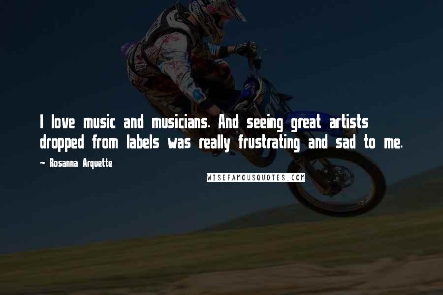 Rosanna Arquette Quotes: I love music and musicians. And seeing great artists dropped from labels was really frustrating and sad to me.