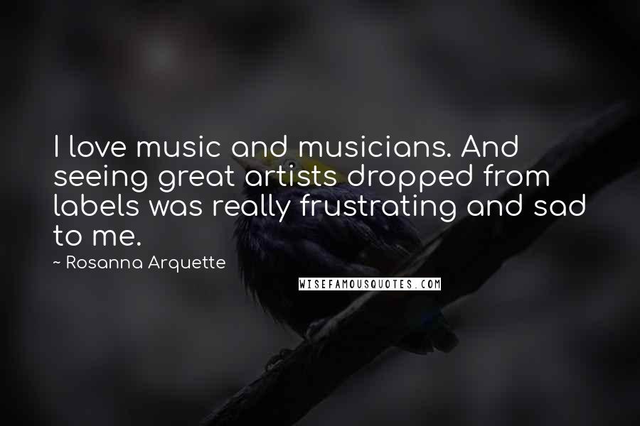 Rosanna Arquette Quotes: I love music and musicians. And seeing great artists dropped from labels was really frustrating and sad to me.
