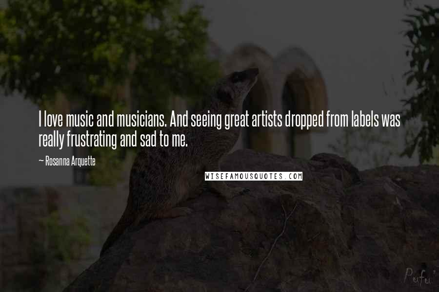 Rosanna Arquette Quotes: I love music and musicians. And seeing great artists dropped from labels was really frustrating and sad to me.