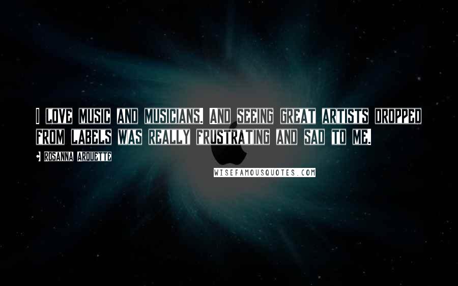 Rosanna Arquette Quotes: I love music and musicians. And seeing great artists dropped from labels was really frustrating and sad to me.