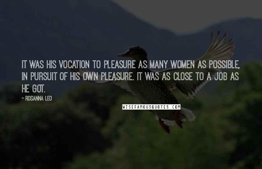 Rosanna Leo Quotes: It was his vocation to pleasure as many women as possible, in pursuit of his own pleasure. It was as close to a job as he got.