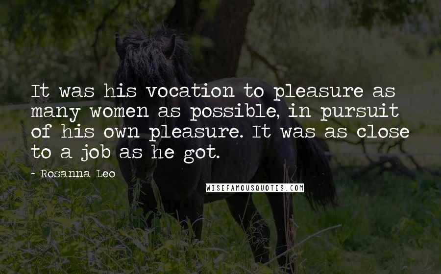 Rosanna Leo Quotes: It was his vocation to pleasure as many women as possible, in pursuit of his own pleasure. It was as close to a job as he got.