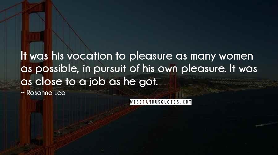 Rosanna Leo Quotes: It was his vocation to pleasure as many women as possible, in pursuit of his own pleasure. It was as close to a job as he got.