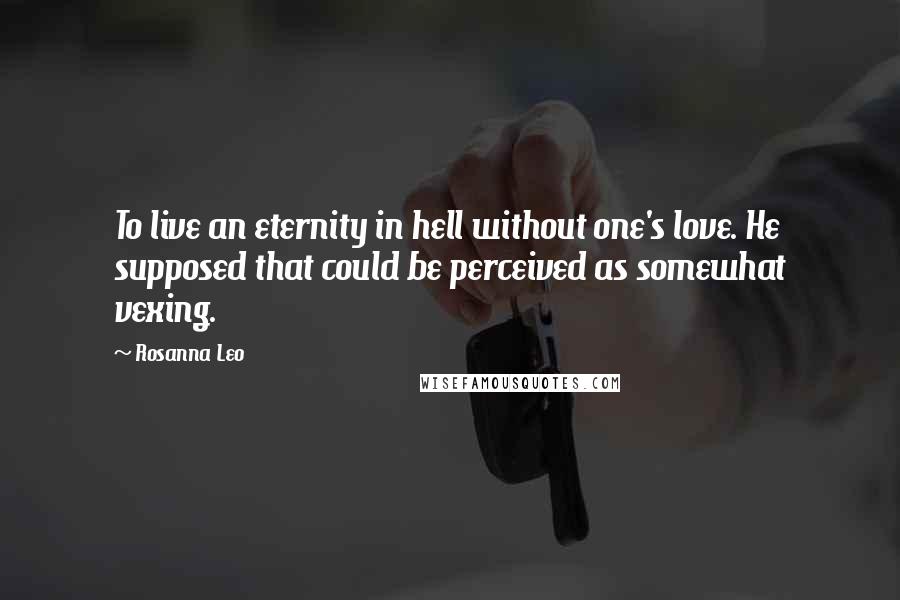 Rosanna Leo Quotes: To live an eternity in hell without one's love. He supposed that could be perceived as somewhat vexing.