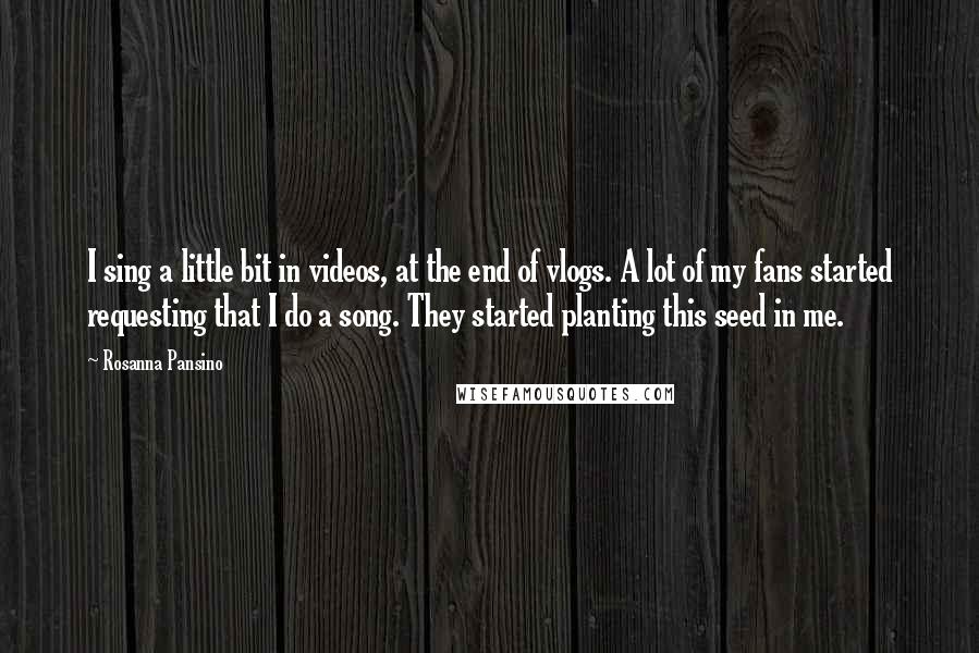 Rosanna Pansino Quotes: I sing a little bit in videos, at the end of vlogs. A lot of my fans started requesting that I do a song. They started planting this seed in me.