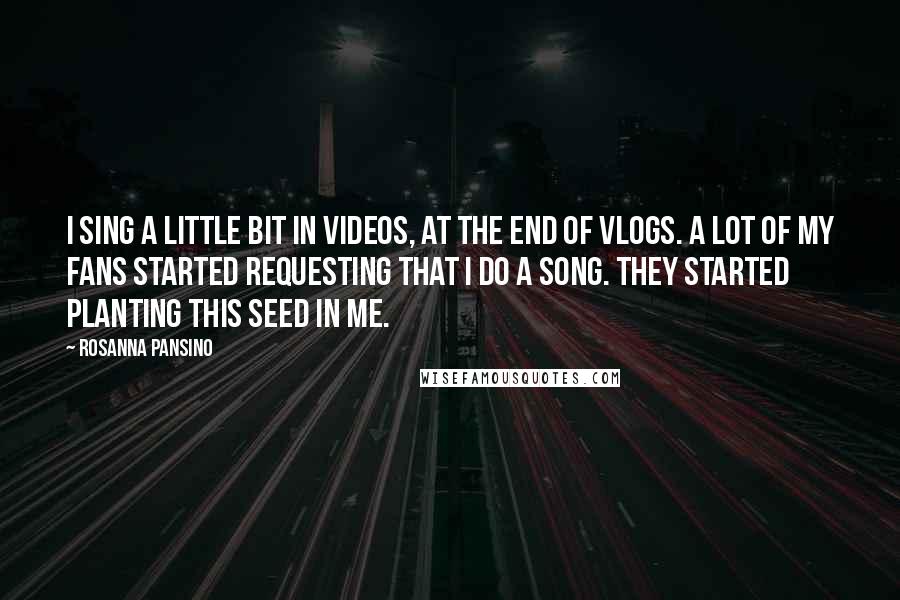 Rosanna Pansino Quotes: I sing a little bit in videos, at the end of vlogs. A lot of my fans started requesting that I do a song. They started planting this seed in me.