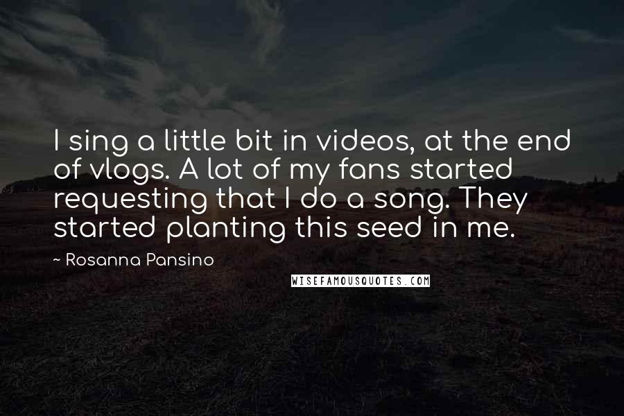 Rosanna Pansino Quotes: I sing a little bit in videos, at the end of vlogs. A lot of my fans started requesting that I do a song. They started planting this seed in me.