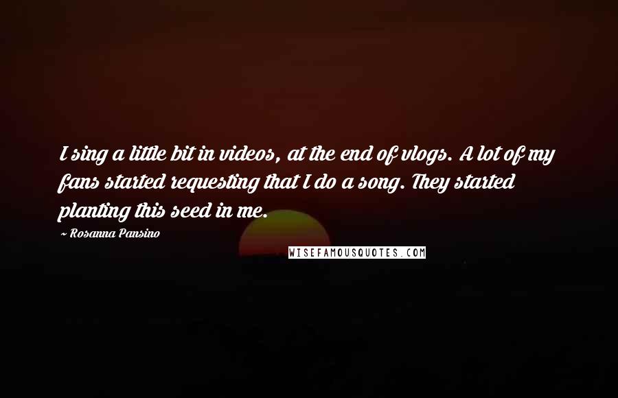 Rosanna Pansino Quotes: I sing a little bit in videos, at the end of vlogs. A lot of my fans started requesting that I do a song. They started planting this seed in me.