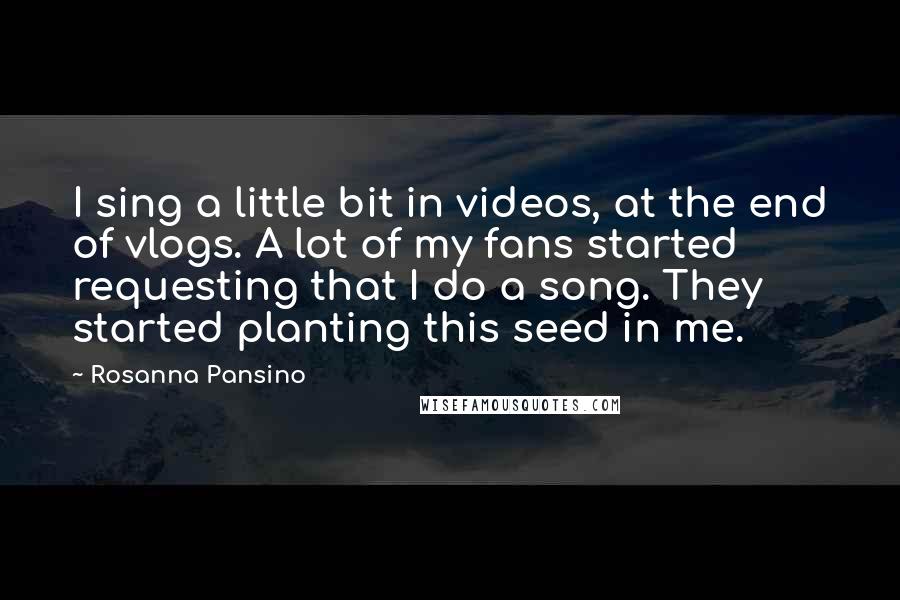 Rosanna Pansino Quotes: I sing a little bit in videos, at the end of vlogs. A lot of my fans started requesting that I do a song. They started planting this seed in me.