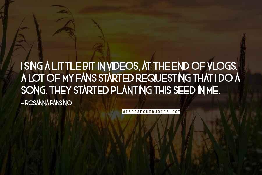 Rosanna Pansino Quotes: I sing a little bit in videos, at the end of vlogs. A lot of my fans started requesting that I do a song. They started planting this seed in me.