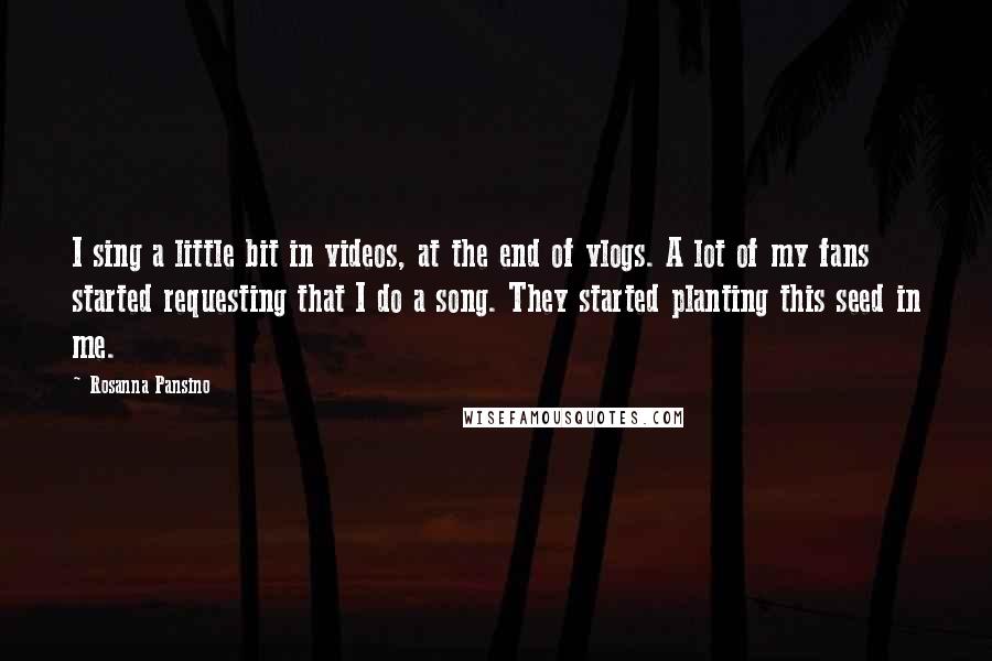 Rosanna Pansino Quotes: I sing a little bit in videos, at the end of vlogs. A lot of my fans started requesting that I do a song. They started planting this seed in me.