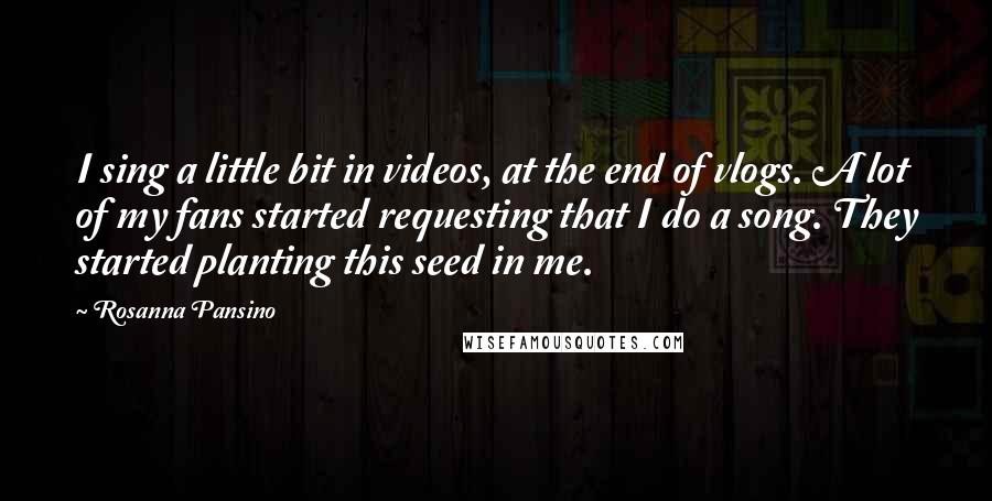 Rosanna Pansino Quotes: I sing a little bit in videos, at the end of vlogs. A lot of my fans started requesting that I do a song. They started planting this seed in me.