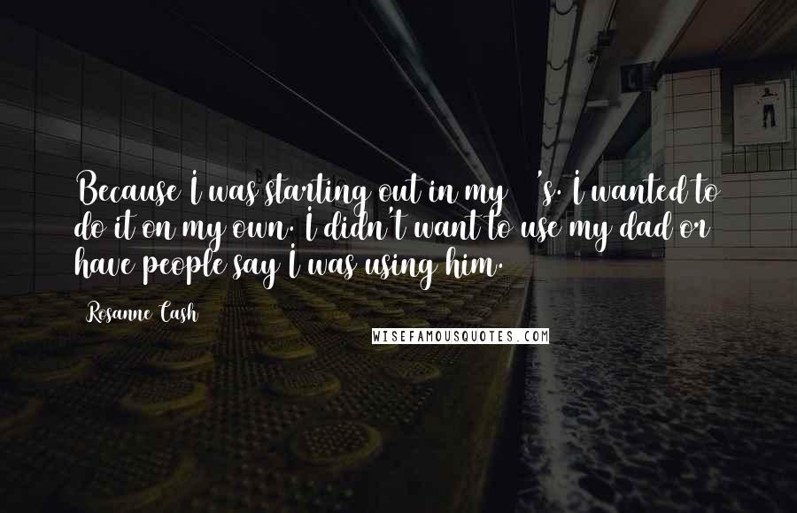 Rosanne Cash Quotes: Because I was starting out in my 20's. I wanted to do it on my own. I didn't want to use my dad or have people say I was using him.