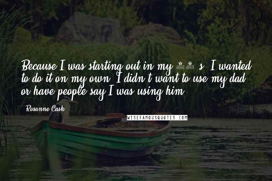 Rosanne Cash Quotes: Because I was starting out in my 20's. I wanted to do it on my own. I didn't want to use my dad or have people say I was using him.