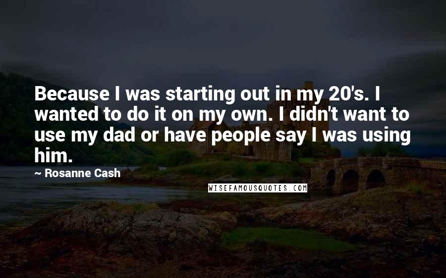 Rosanne Cash Quotes: Because I was starting out in my 20's. I wanted to do it on my own. I didn't want to use my dad or have people say I was using him.