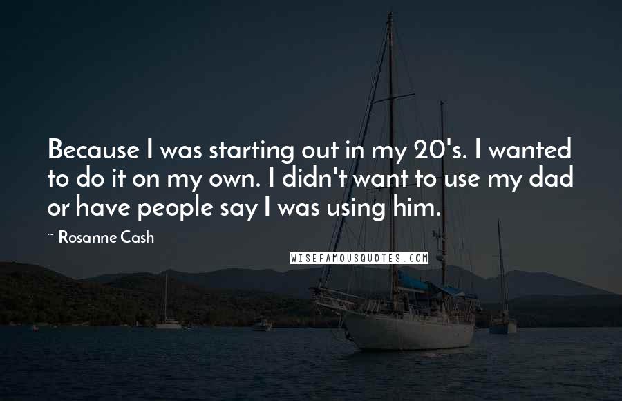 Rosanne Cash Quotes: Because I was starting out in my 20's. I wanted to do it on my own. I didn't want to use my dad or have people say I was using him.