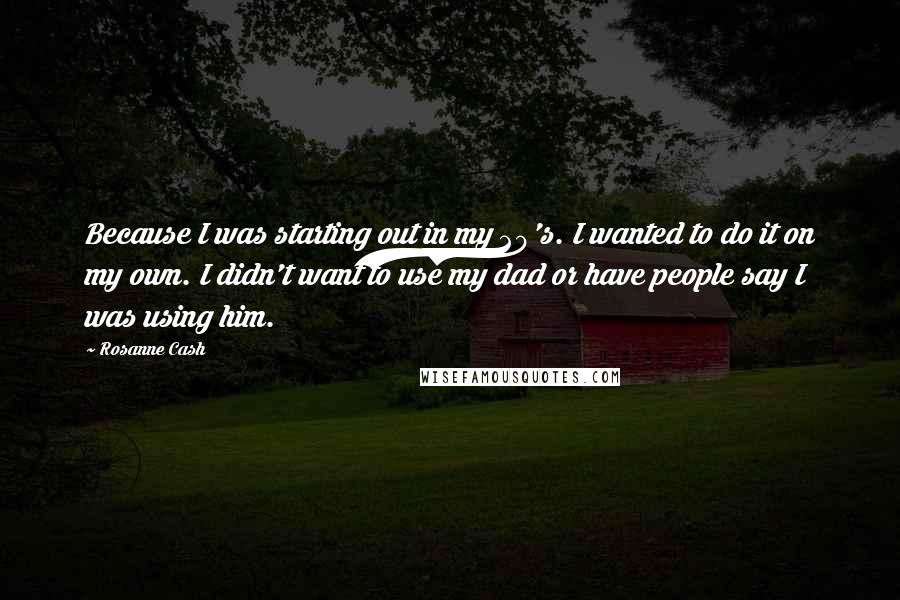 Rosanne Cash Quotes: Because I was starting out in my 20's. I wanted to do it on my own. I didn't want to use my dad or have people say I was using him.