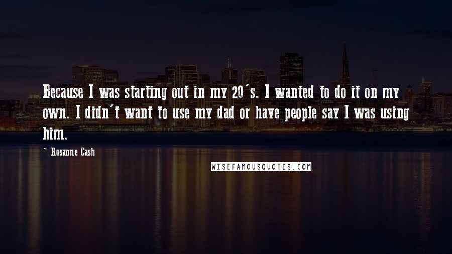 Rosanne Cash Quotes: Because I was starting out in my 20's. I wanted to do it on my own. I didn't want to use my dad or have people say I was using him.