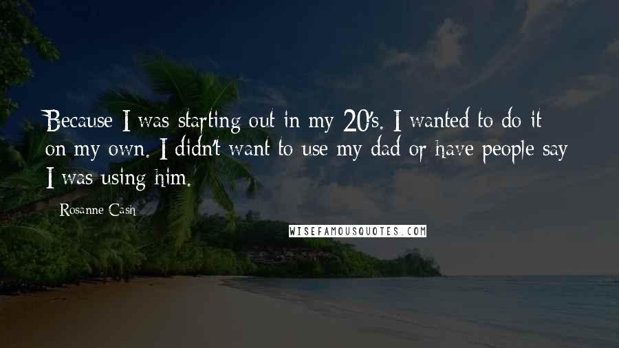 Rosanne Cash Quotes: Because I was starting out in my 20's. I wanted to do it on my own. I didn't want to use my dad or have people say I was using him.