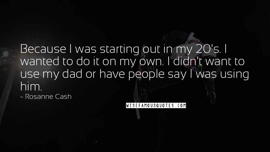 Rosanne Cash Quotes: Because I was starting out in my 20's. I wanted to do it on my own. I didn't want to use my dad or have people say I was using him.