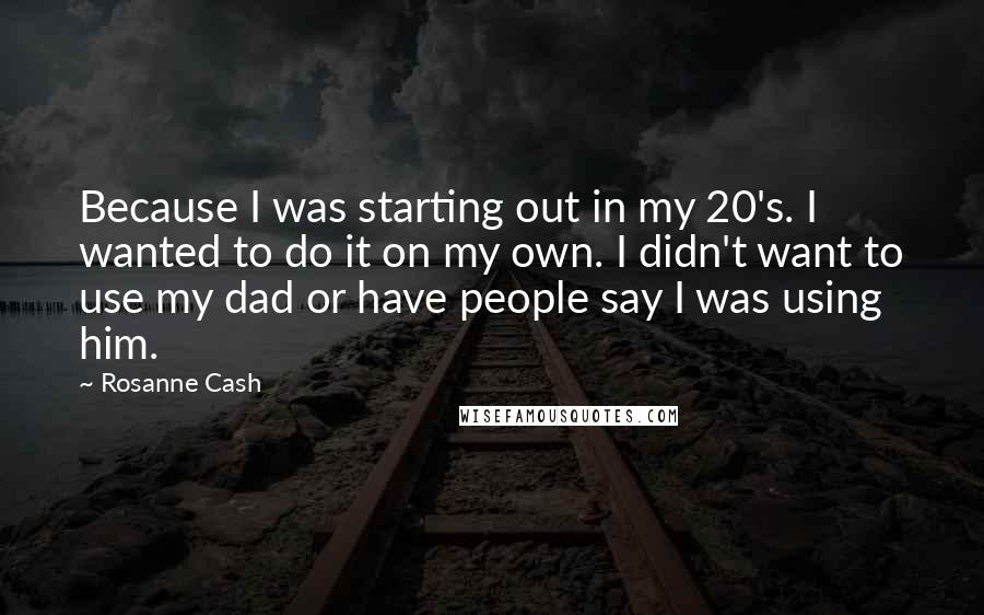 Rosanne Cash Quotes: Because I was starting out in my 20's. I wanted to do it on my own. I didn't want to use my dad or have people say I was using him.