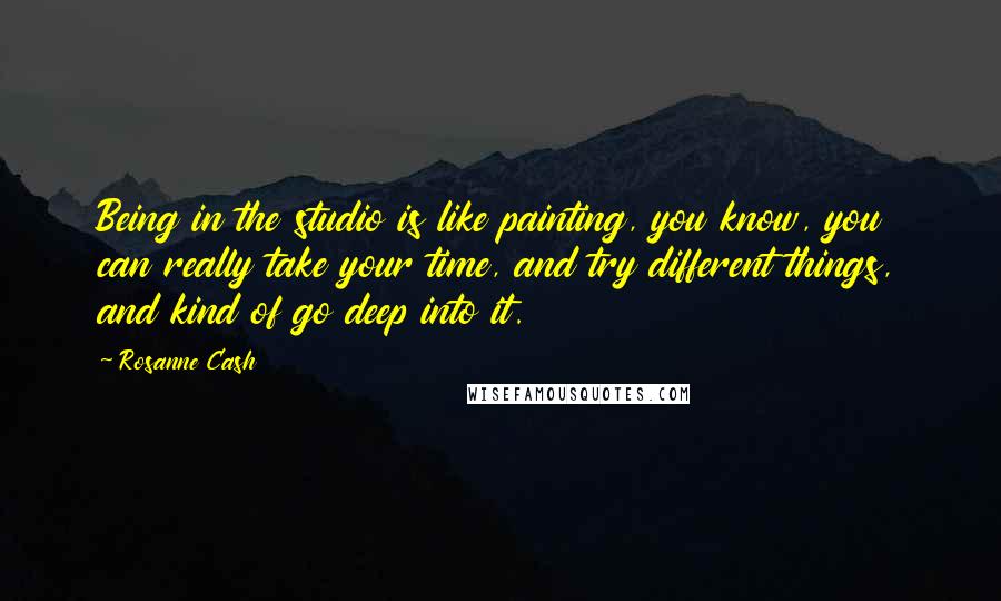 Rosanne Cash Quotes: Being in the studio is like painting, you know, you can really take your time, and try different things, and kind of go deep into it.