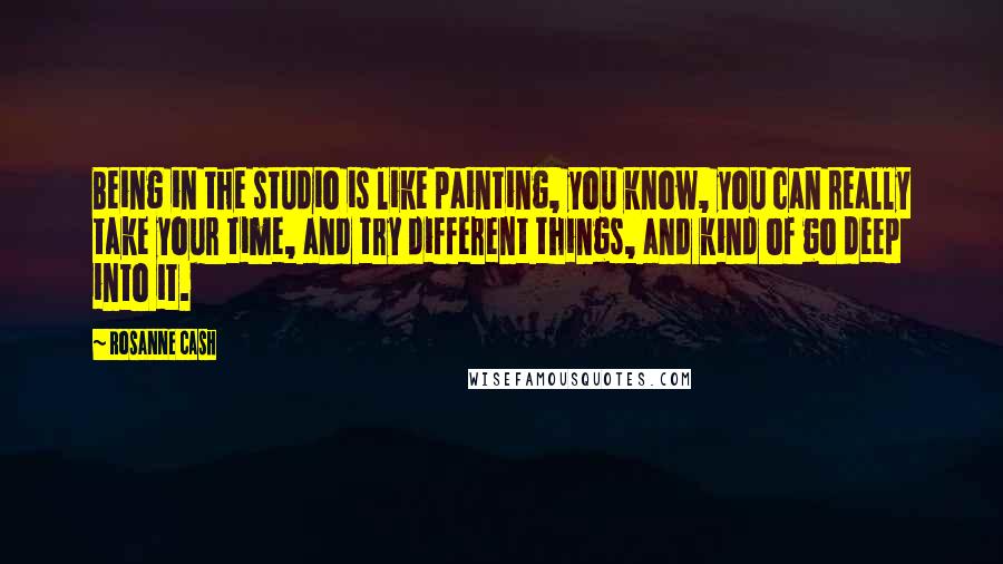 Rosanne Cash Quotes: Being in the studio is like painting, you know, you can really take your time, and try different things, and kind of go deep into it.