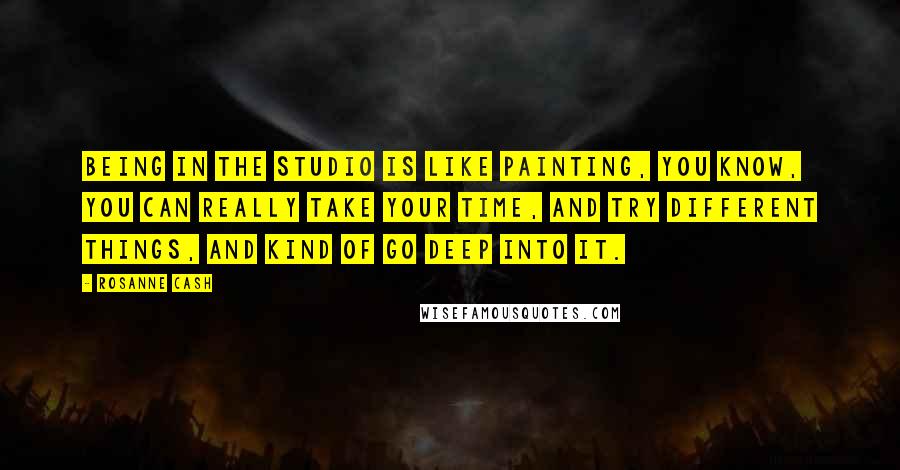 Rosanne Cash Quotes: Being in the studio is like painting, you know, you can really take your time, and try different things, and kind of go deep into it.