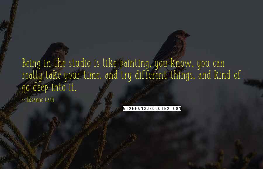 Rosanne Cash Quotes: Being in the studio is like painting, you know, you can really take your time, and try different things, and kind of go deep into it.