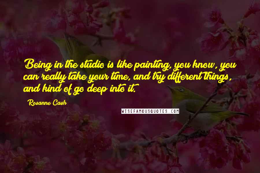 Rosanne Cash Quotes: Being in the studio is like painting, you know, you can really take your time, and try different things, and kind of go deep into it.