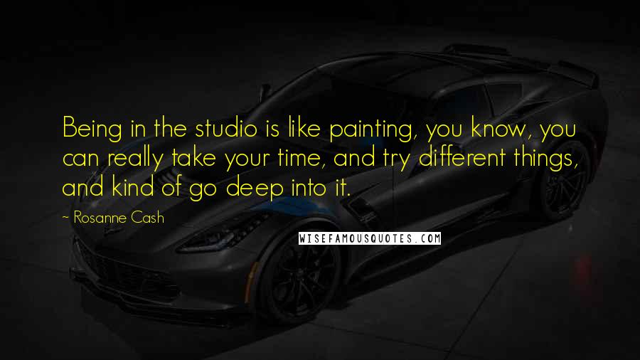 Rosanne Cash Quotes: Being in the studio is like painting, you know, you can really take your time, and try different things, and kind of go deep into it.