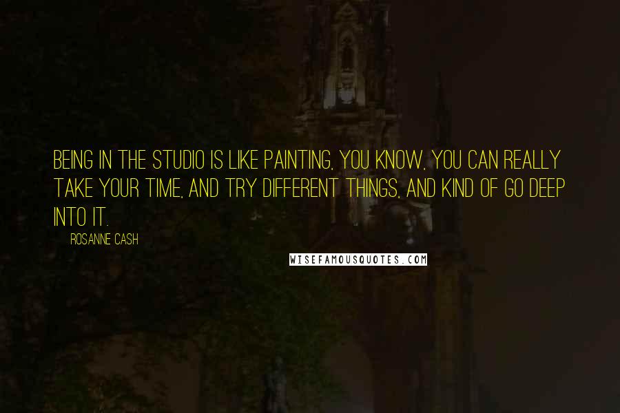 Rosanne Cash Quotes: Being in the studio is like painting, you know, you can really take your time, and try different things, and kind of go deep into it.