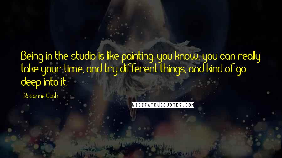 Rosanne Cash Quotes: Being in the studio is like painting, you know, you can really take your time, and try different things, and kind of go deep into it.