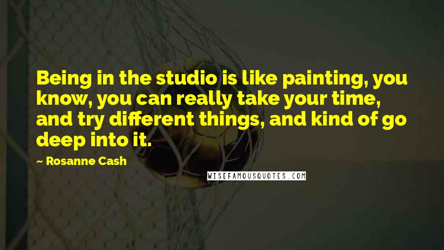 Rosanne Cash Quotes: Being in the studio is like painting, you know, you can really take your time, and try different things, and kind of go deep into it.