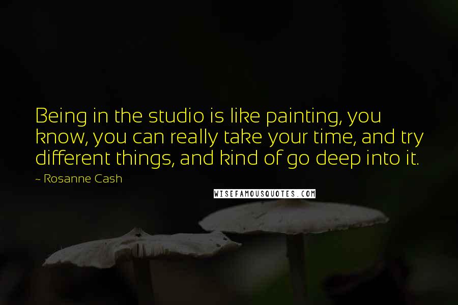 Rosanne Cash Quotes: Being in the studio is like painting, you know, you can really take your time, and try different things, and kind of go deep into it.